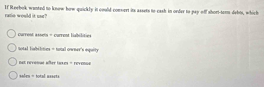 If Reebok wanted to know how quickly it could convert its assets to cash in order to pay off short-term debts, which
ratio would it use?
current assets ÷ current liabilities
total liabilities ÷ total owner's equity
net revenue after taxes ÷ revenue
sales ÷ total assets