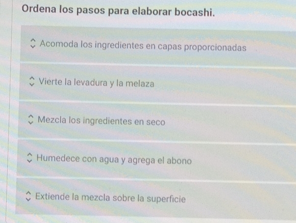 Ordena los pasos para elaborar bocashi. 
Acomoda los ingredientes en capas proporcionadas 
Vierte la levadura y la melaza 
Mezcla los ingredientes en seco 
Humedece con agua y agrega el abono 
Extiende la mezcla sobre la superficie