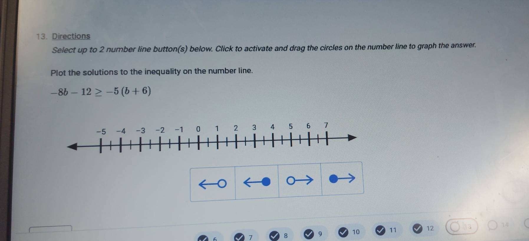 Directions 
Select up to 2 number line button(s) below. Click to activate and drag the circles on the number line to graph the answer. 
Plot the solutions to the inequality on the number line.
-8b-12≥ -5(b+6)
9 10 11 12 14
7