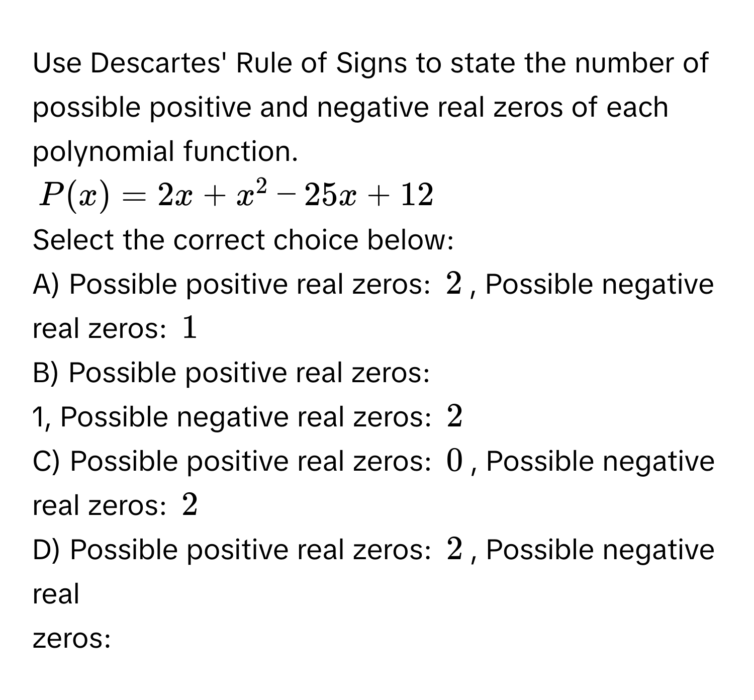 Use Descartes' Rule of Signs to state the number of possible positive and negative real zeros of each polynomial function.
$P(x)=2x+x^2-25x+12$
Select the correct choice below:
A) Possible positive real zeros: $2$, Possible negative real zeros: $1$
B) Possible positive real zeros: 
1, Possible negative real zeros: $2$
C) Possible positive real zeros: $0$, Possible negative real zeros: $2$
D) Possible positive real zeros: $2$, Possible negative real 
zeros: