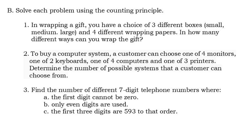 Solve each problem using the counting principle. 
1. In wrapping a gift, you have a choice of 3 different boxes (small, 
medium. large) and 4 different wrapping papers. In how many 
different ways can you wrap the gift? 
2. To buy a computer system, a customer can choose one of 4 monitors, 
one of 2 keyboards, one of 4 computers and one of 3 printers. 
Determine the number of possible systems that a customer can 
choose from. 
3. Find the number of different 7 -digit telephone numbers where: 
a. the first digit cannot be zero. 
b. only even digits are used. 
c. the first three digits are 593 to that order.