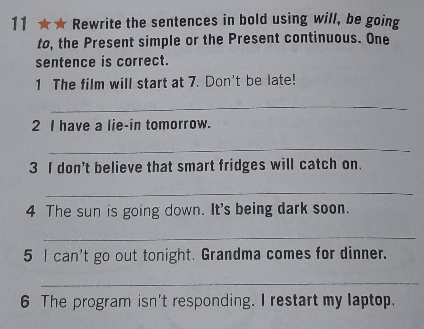 Rewrite the sentences in bold using will, be going 
to, the Present simple or the Present continuous. One 
sentence is correct. 
1 The film will start at 7. Don't be late! 
_ 
2 I have a lie-in tomorrow. 
_ 
3 I don’t believe that smart fridges will catch on. 
_ 
4 The sun is going down. It's being dark soon. 
_ 
5 I can't go out tonight. Grandma comes for dinner. 
_ 
6 The program isn't responding. I restart my laptop.