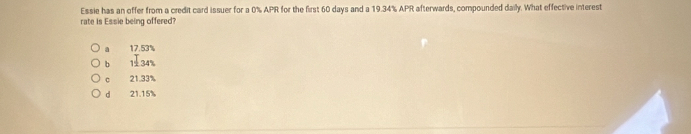 Essie has an offer from a credit card issuer for a 0% APR for the first 60 days and a 19.34% APR afterwards, compounded daily. What effective interest
rate is Essie being offered?
a 17.53%
b 134%
C 21.33%
d 21.15%