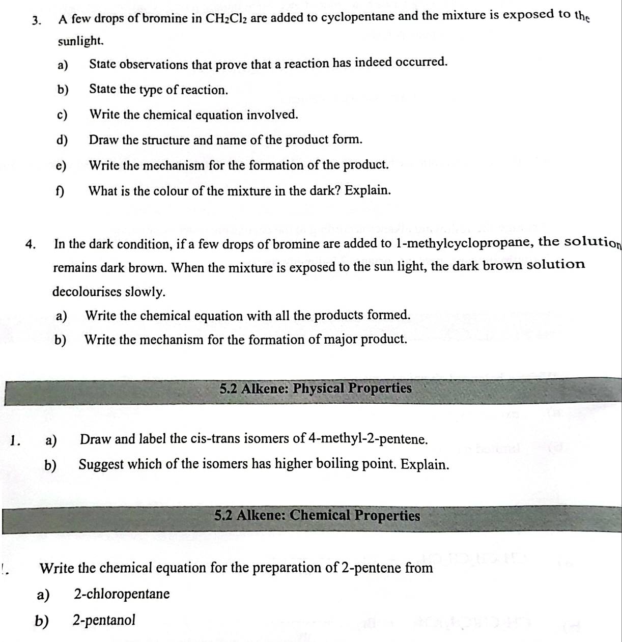 A few drops of bromine in CH_2Cl_2 are added to cyclopentane and the mixture is exposed to the 
sunlight. 
a) State observations that prove that a reaction has indeed occurred. 
b) State the type of reaction. 
c) Write the chemical equation involved. 
d) Draw the structure and name of the product form. 
e) Write the mechanism for the formation of the product. 
f) What is the colour of the mixture in the dark? Explain. 
4. In the dark condition, if a few drops of bromine are added to 1 -methylcyclopropane, the solution 
remains dark brown. When the mixture is exposed to the sun light, the dark brown solution 
decolourises slowly. 
a) Write the chemical equation with all the products formed. 
b) Write the mechanism for the formation of major product. 
5.2 Alkene: Physical Properties 
1. a) Draw and label the cis-trans isomers of 4 -methyl-2-pentene. 
b) Suggest which of the isomers has higher boiling point. Explain. 
5.2 Alkene: Chemical Properties 
Write the chemical equation for the preparation of 2 -pentene from 
a) 2 -chloropentane 
b) 2 -pentanol