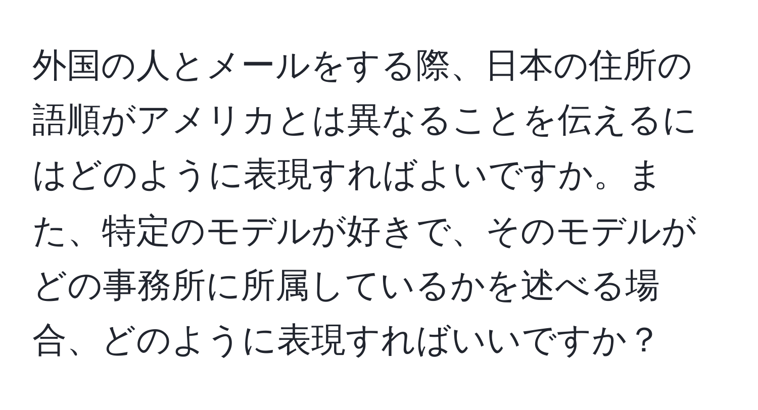 外国の人とメールをする際、日本の住所の語順がアメリカとは異なることを伝えるにはどのように表現すればよいですか。また、特定のモデルが好きで、そのモデルがどの事務所に所属しているかを述べる場合、どのように表現すればいいですか？