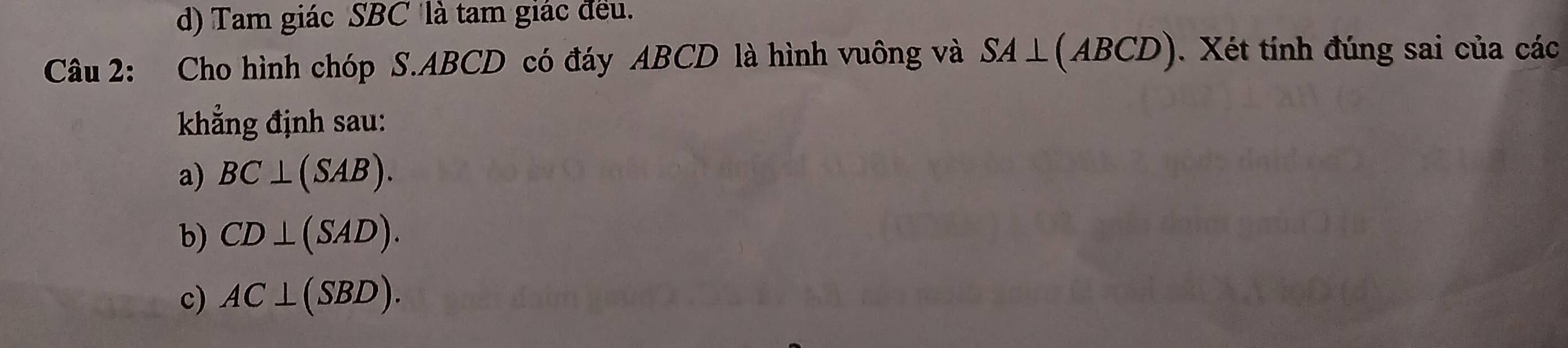 d) Tam giác SBC là tam giác đều.
Câu 2: Cho hình chóp S. ABCD có đáy ABCD là hình vuông và SA⊥ (ABCD). Xét tính đúng sai của các
khẳng định sau:
a) BC⊥ (SAB).
b) CD⊥ (SAD).
c) AC⊥ (SBD).