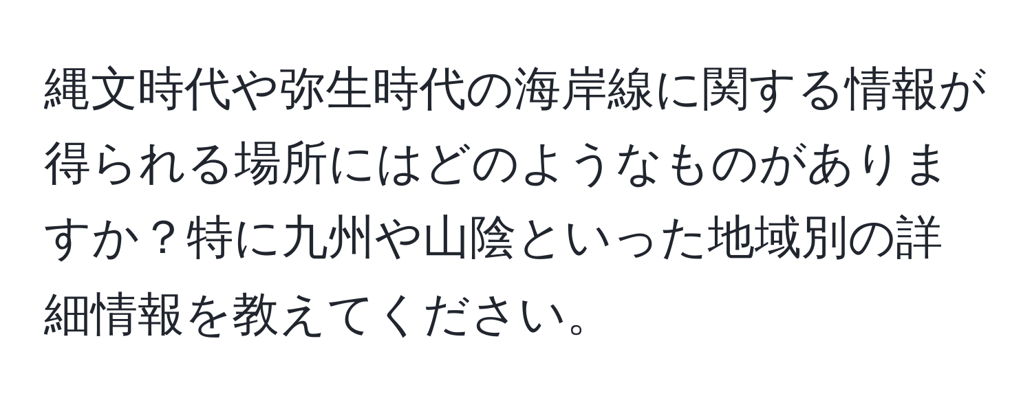 縄文時代や弥生時代の海岸線に関する情報が得られる場所にはどのようなものがありますか？特に九州や山陰といった地域別の詳細情報を教えてください。