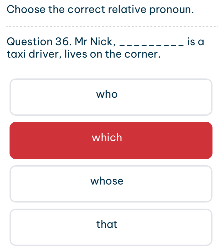 Choose the correct relative pronoun.
Question 36. Mr Nick, _is a
taxi driver, lives on the corner.
who
which
whose
that