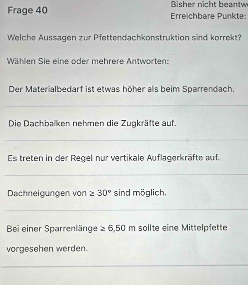 Bisher nicht beantw 
Frage 40
Erreichbare Punkte: 
Welche Aussagen zur Pfettendachkonstruktion sind korrekt? 
Wählen Sie eine oder mehrere Antworten: 
Der Materialbedarf ist etwas höher als beim Sparrendach. 
_ 
Die Dachbalken nehmen die Zugkräfte auf. 
_ 
Es treten in der Regel nur vertikale Auflagerkräfte auf. 
_ 
Dachneigungen von ≥ 30° sind möglich. 
_ 
Bei einer Sparrenlänge ≥ 6,50 n n söllte eine Mittelpfette 
vorgesehen werden. 
_