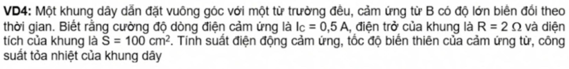 VD4: Một khung dây dẫn đặt vuông góc với một từ trường đều, cảm ứng từ B có độ lớn biển đổi theo 
thời gian. Biết rằng cường độ dòng điện cảm ứng là I_C=0,5A l, điện trở của khung là R=2Omega và diện 
tích của khung là S=100cm^2. Tính suất điện động cảm ứng, tốc độ biển thiên của cảm ứng từ, công 
suất tỏa nhiệt của khung dây