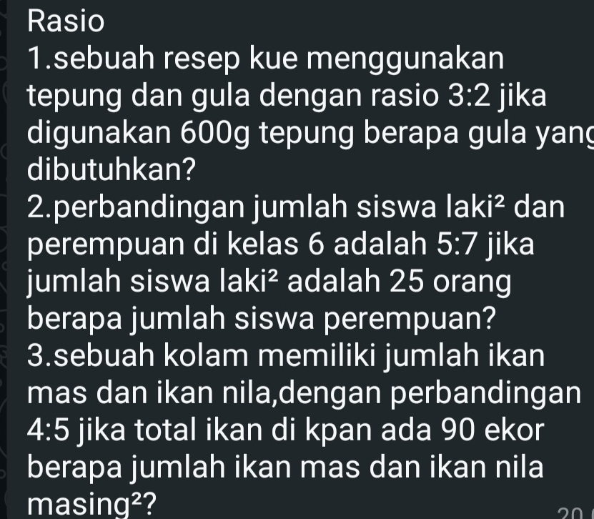 Rasio 
1.sebuah resep kue menggunakan 
tepung dan gula dengan rasio 3:2 jika 
digunakan 600g tepung berapa gula yang 
dibutuhkan? 
2.perbandingan jumlah siswa lak 1^2 dan 
perempuan di kelas 6 adalah 5:7 jika 
jumlah siswa laki^2 adalah 25 orang 
berapa jumlah siswa perempuan? 
3.sebuah kolam memiliki jumlah ikan 
mas dan ikan nila,dengan perbandingan
4:5 jika total ikan di kpan ada 90 ekor 
berapa jumlah ikan mas dan ikan nila 
mas ir 7q^2 2
20