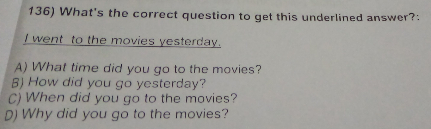 What's the correct question to get this underlined answer?:
I went to the movies yesterday.
A) What time did you go to the movies?
B) How did you go yesterday?
C) When did you go to the movies?
D) Why did you go to the movies?