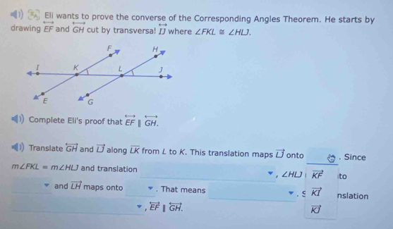 Eli wants to prove the converse of the Corresponding Angles Theorem. He starts by 
drawing overleftrightarrow EF and overleftrightarrow GH cut by transversa! overleftrightarrow IJ where ∠ FKL≌ ∠ HLJ. 
Complete Eli's proof that overleftrightarrow EFparallel overleftrightarrow GH. 
Translate overleftrightarrow GH and vector U along overline LK from L to K. This translation maps vector U onto . Since
m∠ FKL=m∠ HLJ and translation 
, ∠ HLJ|vector KF ito
· svector KI
and vector LH = maps on t. That means nslation
overleftrightarrow EFparallel overleftrightarrow GH.
vector KJ