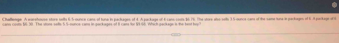 Challenge A warehouse store sells 6.5-ounce cans of tuna in packages of 4. A package of 4 cans costs $6.76. The store also sells 3.5-ounce cans of the same tuna in packages of 6. A package of 6
cans costs $6.30. The store sells 5.5-ounce cans in packages of 8 cans for $9.68. Which package is the best buy?