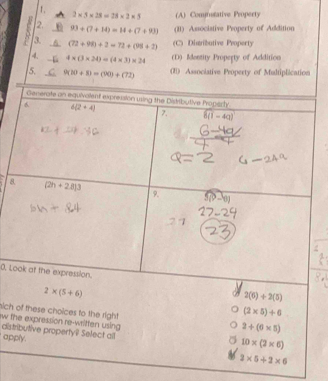 2* 5* 28=28* 2* 5 (A) Commutative Property
2. 93+(7+14)=14+(7+93) (B) Associative Property of Addition
3. (72+98)+2=72+(98+2) (C) Distributive Property
8
0. L
2(6)+2(5)
nich of these choices to the right
(2* 5)+6
w the expression re-written using 
distributive property? Select all
2+(6* 5)
apply.
10* (2* 6)
2* 5+2* 6