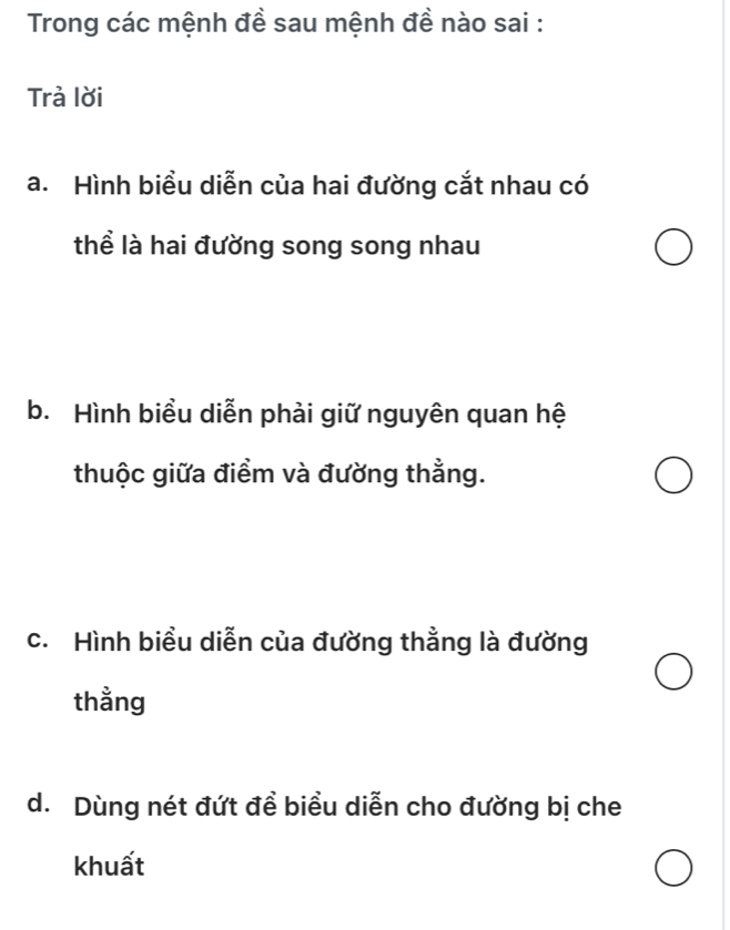 Trong các mệnh đề sau mệnh đề nào sai :
Trả lời
a. Hình biểu diễn của hai đường cắt nhau có
thể là hai đường song song nhau
b. Hình biểu diễn phải giữ nguyên quan hệ
thuộc giữa điểm và đường thẳng.
c. Hình biểu diễn của đường thẳng là đường
thằng
d. Dùng nét đứt để biểu diễn cho đường bị che
khuất