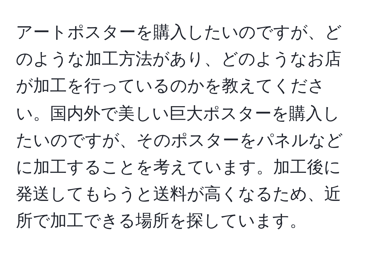 アートポスターを購入したいのですが、どのような加工方法があり、どのようなお店が加工を行っているのかを教えてください。国内外で美しい巨大ポスターを購入したいのですが、そのポスターをパネルなどに加工することを考えています。加工後に発送してもらうと送料が高くなるため、近所で加工できる場所を探しています。