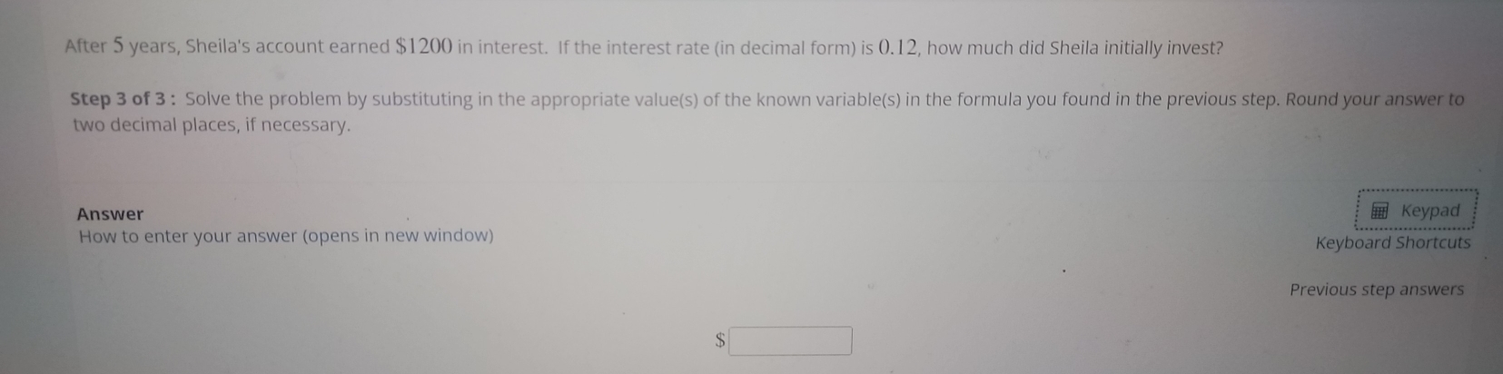 After 5 years, Sheila's account earned $1200 in interest. If the interest rate (in decimal form) is 0.12, how much did Sheila initially invest? 
Step 3 of 3 : Solve the problem by substituting in the appropriate value(s) of the known variable(s) in the formula you found in the previous step. Round your answer to 
two decimal places, if necessary. 
Answer Keypad 
How to enter your answer (opens in new window) Keyboard Shortcuts 
Previous step answers 
□