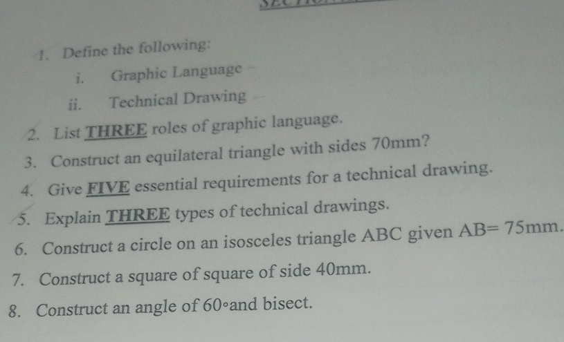 Define the following: 
i. Graphic Language 
ii. Technical Drawing 
2. List THREE roles of graphic language. 
3. Construct an equilateral triangle with sides 70mm? 
4. Give FIVE essential requirements for a technical drawing. 
5. Explain THREE types of technical drawings. 
6. Construct a circle on an isosceles triangle ABC given AB=75mm. 
7. Construct a square of square of side 40mm. 
8. Construct an angle of 60^c and bisect.