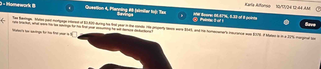 Karla Alfonso 10/17/24 12:44 AM 
) - Homework B 《 Question 4, Planning #8 (similar to): Tax Savings HW Score: 66.67%, 5.33 of 8 points 
Points: 0 of 1 Save 
rate bracket, what were his tax savings for his first year assuming he will itemize deductions? 
Tax Savings. Mateo paid mortgage interest of $3,820 during his first year in the condo. His property taxes were $545, and his homeowner's insurance was $376. If Mateo is in a 22% marginal tax 
Mateo's tax savings for his first year is $□