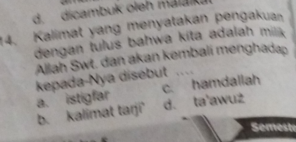 d. dicambuk oleh malalku
14. Kalimat yang menyatakan pengakuan
dengan tulus bahwa kita adalah milik 
Allah Swt. dan akan kembali menghadap
kepada-Nya disebut ..
a. istigfar c. hamdallah
b. kalimat tarji' d. ta'awuz
Semeste