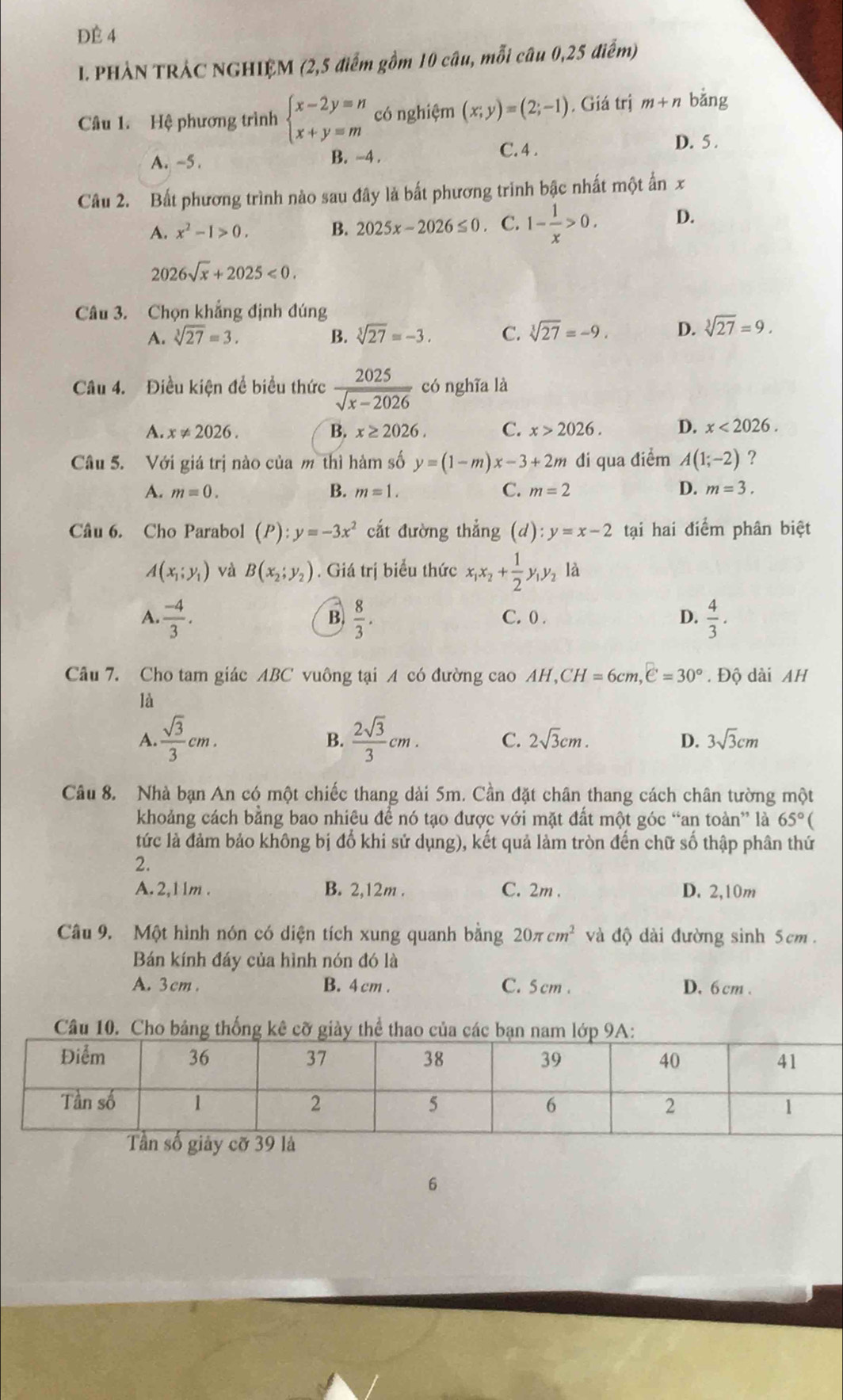 ĐÉ 4
I. PHẢN TRÁC NGHIỆM (2,5 điểm gồm 10 câu, mỗi câu 0,25 điểm)
Câu 1. Hệ phương trình beginarrayl x-2y=n x+y=mendarray. có nghiệm (x;y)=(2;-1). Giá trị m+n bǎng
A. ~5 . B. -4 . C. 4 .
D. 5 .
Câu 2. Bất phương trình nào sau đây là bất phương trình bậc nhất một ấn x
A. x^2-1>0. B. 2025x-2026≤ 0. C. 1- 1/x >0. D.
2026sqrt(x)+2025<0.
Câu 3. Chọn khẳng định đúng
A. sqrt[3](27)=3. B. sqrt[3](27)=-3. C. sqrt[3](27)=-9. D. sqrt[3](27)=9.
Câu 4. Điều kiện để biểu thức  2025/sqrt(x-2026)  có nghĩa là
A. x!= 2026. B. x≥ 2026. C. x>2026. D. x<2026.
Câu 5. Với giá trị nào của m thì hàm số y=(1-m)x-3+2m đi qua điểm A(1;-2) ?
A. m=0. B. m=1. C. m=2 D. m=3.
Câu 6. Cho Parabol (P):y=-3x^2 cắt đường thẳng (d):y=x-2 tại hai điểm phân biệt
A(x_1;y_1) và B(x_2;y_2). Giá trị biểu thức x_1x_2+ 1/2 y_1y_2 là
A.  (-4)/3 .  8/3 . C. 0 . D.  4/3 .
B.
Câu 7. Cho tam giác ABC vuông tại A có đường cao AH, CH=6cm,e=30°. Độ dài AH
là
B.
A.  sqrt(3)/3 cm.  2sqrt(3)/3 cm. C. 2sqrt(3)cm. D. 3sqrt(3)cm
Câu 8. Nhà bạn An có một chiếc thang dài 5m. Cần đặt chân thang cách chân tường một
khoảng cách bằng bao nhiệu để nó tạo được với mặt đất một góc “an toàn” là 65°(
tức là đảm bảo không bị đổ khi sử dụng), kết quả làm tròn đến chữ số thập phân thứ
2.
A. 2,1 1m . B. 2,12m . C. 2m . D. 2,10m
Câu 9. Một hình nón có diện tích xung quanh bằng 20π cm^2 và độ dài đường sinh 5cm.
Bán kính đáy của hình nón đó là
A. 3cm . B. 4 cm . C. 5 cm . D. 6 cm .
Câu 10. Cho bảng thống kê cỡ giày thể thao của các
6