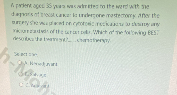 A patient aged 35 years was admitted to the ward with the
diagnosis of breast cancer to undergone mastectomy. After the
surgery she was placed on cytotoxic medications to destroy any
micrometastasis of the cancer cells. Which of the following BEST
describes the treatment?....... chemotherapy.
Select one:
A. Neoadjuvant.
B. Salvage.
C. Adjuvant.