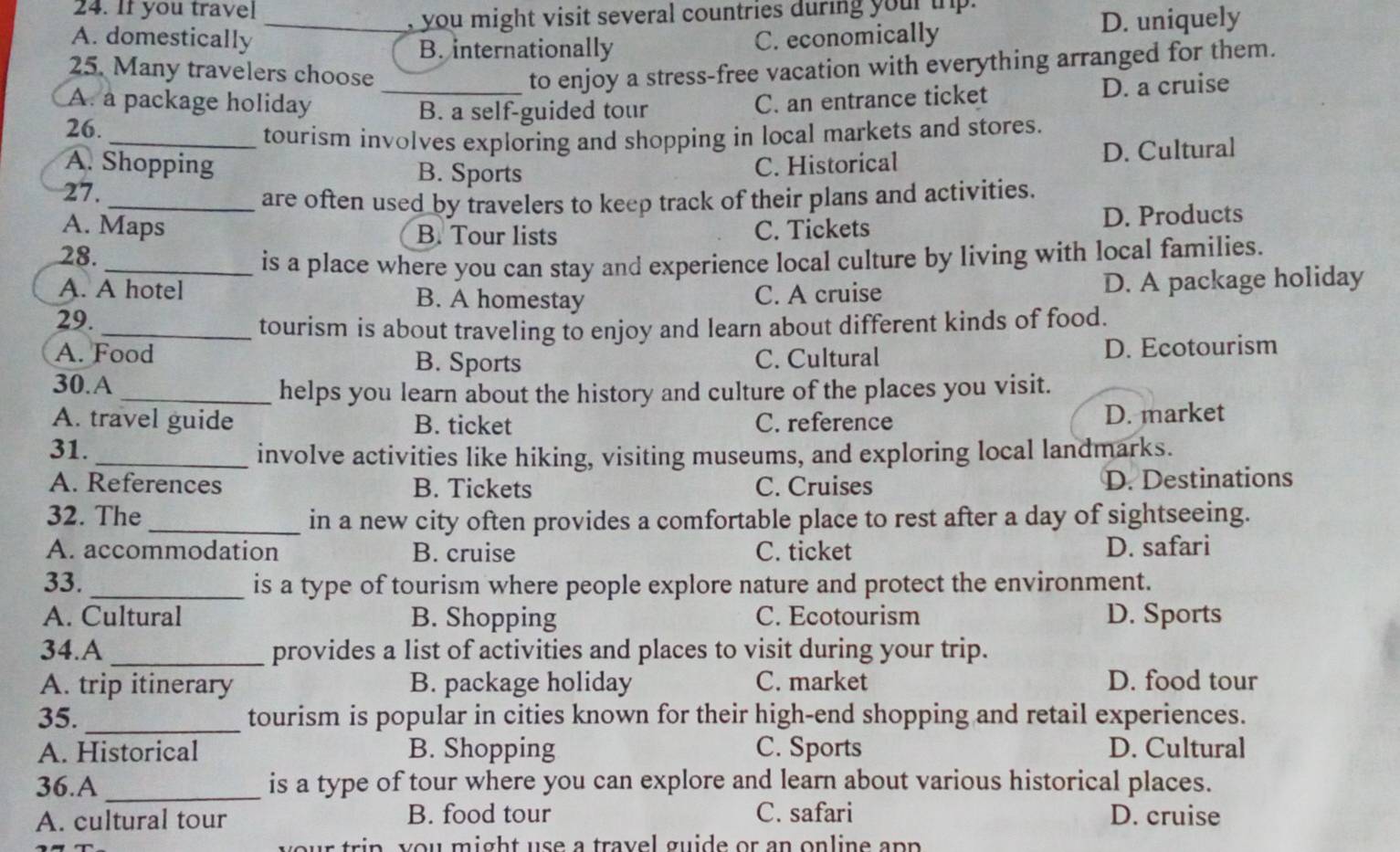 If you travel
_, you might visit several countries during your ihp .
B. internationally D. uniquely
A. domestically C. economically
25. Many travelers choose _to enjoy a stress-free vacation with everything arranged for them.
A. a package holiday C. an entrance ticket
B. a self-guided tour D. a cruise
26.
_tourism involves exploring and shopping in local markets and stores.
A. Shopping B. Sports
C. Historical D. Cultural
27.
_are often used by travelers to keep track of their plans and activities.
A. Maps B. Tour lists C. Tickets
28. D. Products
_is a place where you can stay and experience local culture by living with local families.
29. C. A cruise D. A package holiday
A. A hotel B. A homestay
_tourism is about traveling to enjoy and learn about different kinds of food.
A. Food B. Sports C. Cultural D. Ecotourism
30.A
_helps you learn about the history and culture of the places you visit.
A. travel guide B. ticket C. reference D. market
31._ involve activities like hiking, visiting museums, and exploring local landmarks.
A. References B. Tickets C. Cruises D. Destinations
32. The _in a new city often provides a comfortable place to rest after a day of sightseeing.
A. accommodation B. cruise C. ticket D. safari
33. _is a type of tourism where people explore nature and protect the environment.
A. Cultural B. Shopping C. Ecotourism D. Sports
34.A _provides a list of activities and places to visit during your trip.
A. trip itinerary B. package holiday C. market D. food tour
35._ tourism is popular in cities known for their high-end shopping and retail experiences.
A. Historical B. Shopping C. Sports D. Cultural
36.A _is a type of tour where you can explore and learn about various historical places.
A. cultural tour B. food tour C. safari D. cruise
trin y ou might use a travel guide or an online an p .