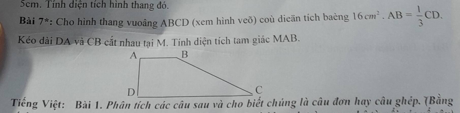 5cm. Tính diện tích hình thang đó. 
Bài 7^(/) : Cho hình thang vuoâng ABCD (xem hình veõ) coù dieän tích baèng 16cm^2. AB= 1/3 CD. 
Kéo dài DA và CB cắt nhau tại M. Tính diện tích tam giác MAB. 
Tiếng Việt: Bài 1. Phân tích các câu sau và cho biết chúng là câu đơn hay câu ghép. (Bằng