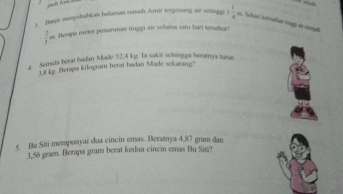 auh loncala 
3. Banjir menyebabkan halaman rumah Amir tergenang air setinggi 1 1/4 m , Sehari kerudian tngg sr menad
 2/3 m. Berapa meter penurunan tinggi air selama satu hari tersebur? 
4. Semula berat badan Made 52,4 kg. Ia sakit schingga beratnya turn
3,8 kg. Berapa kilogram berat badan Made sekarang? 
5. Bu Siti mempunyai dua cincin emas. Beratnya 4,87 gram dan
3,56 gram. Berapa gram berat kedua cincin emas Bu Siti?