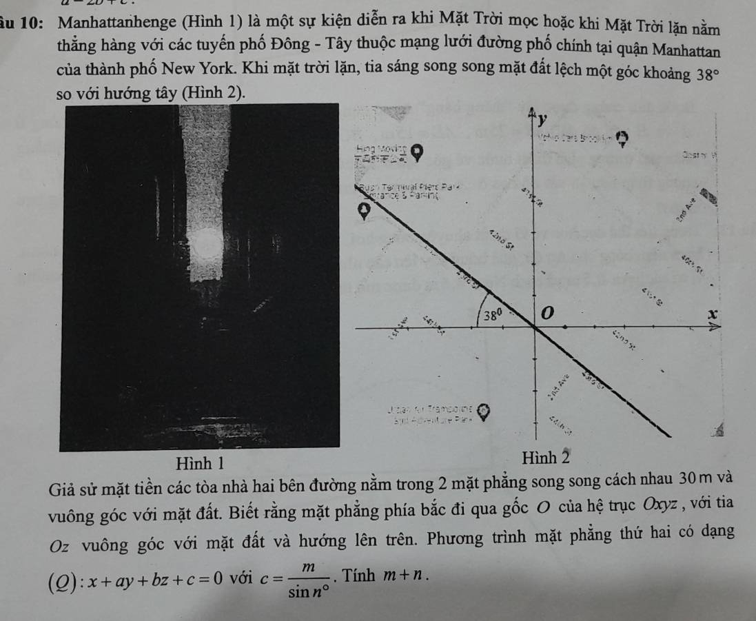 ầu 10: Manhattanhenge (Hình 1) là một sự kiện diễn ra khi Mặt Trời mọc hoặc khi Mặt Trời lặn nằm
thằng hàng với các tuyến phố Đông - Tây thuộc mạng lưới đường phố chính tại quận Manhattan
của thành phố New York. Khi mặt trời lặn, tia sáng song song mặt đất lệch một góc khoảng 38°
với hướng tây (Hình 2).
 
Giả sử mặt tiền các tòa nhà hai bên đường nằm trong 2 mặt phẳng song song cách nhau 30 m và
vuông góc với mặt đất. Biết rằng mặt phẳng phía bắc đi qua gốc O của hệ trục Oxyz , với tia
Oz vuông góc với mặt đất và hướng lên trên. Phương trình mặt phẳng thứ hai có dạng
(Q): x+ay+bz+c=0 với c= m/sin n° . Tính m+n.