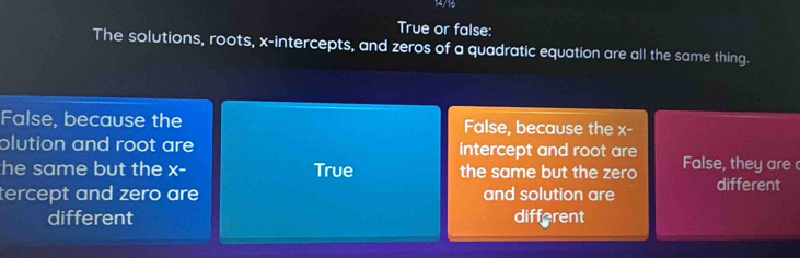 True or false:
The solutions, roots, x-intercepts, and zeros of a quadratic equation are all the same thing.
False, because the False, because the ∠ c
plution and root are intercept and root are
he same but the x- True the same but the zero False, they are 
tercept and zero are and solution are different
different different