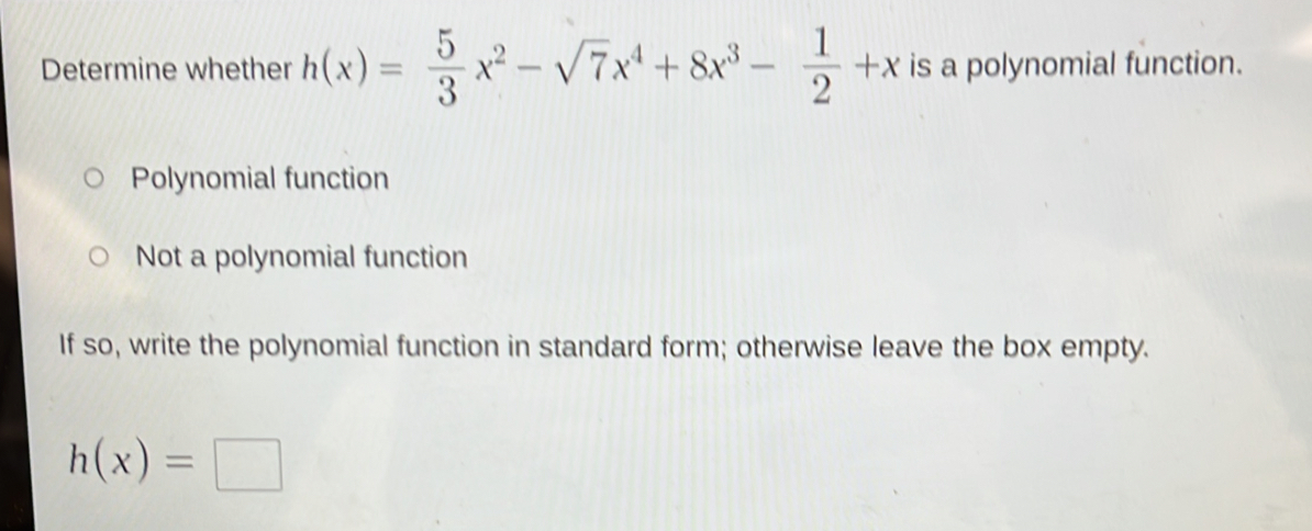 Determine whether h(x)= 5/3 x^2-sqrt(7)x^4+8x^3- 1/2 +x is a polynomial function.
Polynomial function
Not a polynomial function
If so, write the polynomial function in standard form; otherwise leave the box empty.
h(x)=□