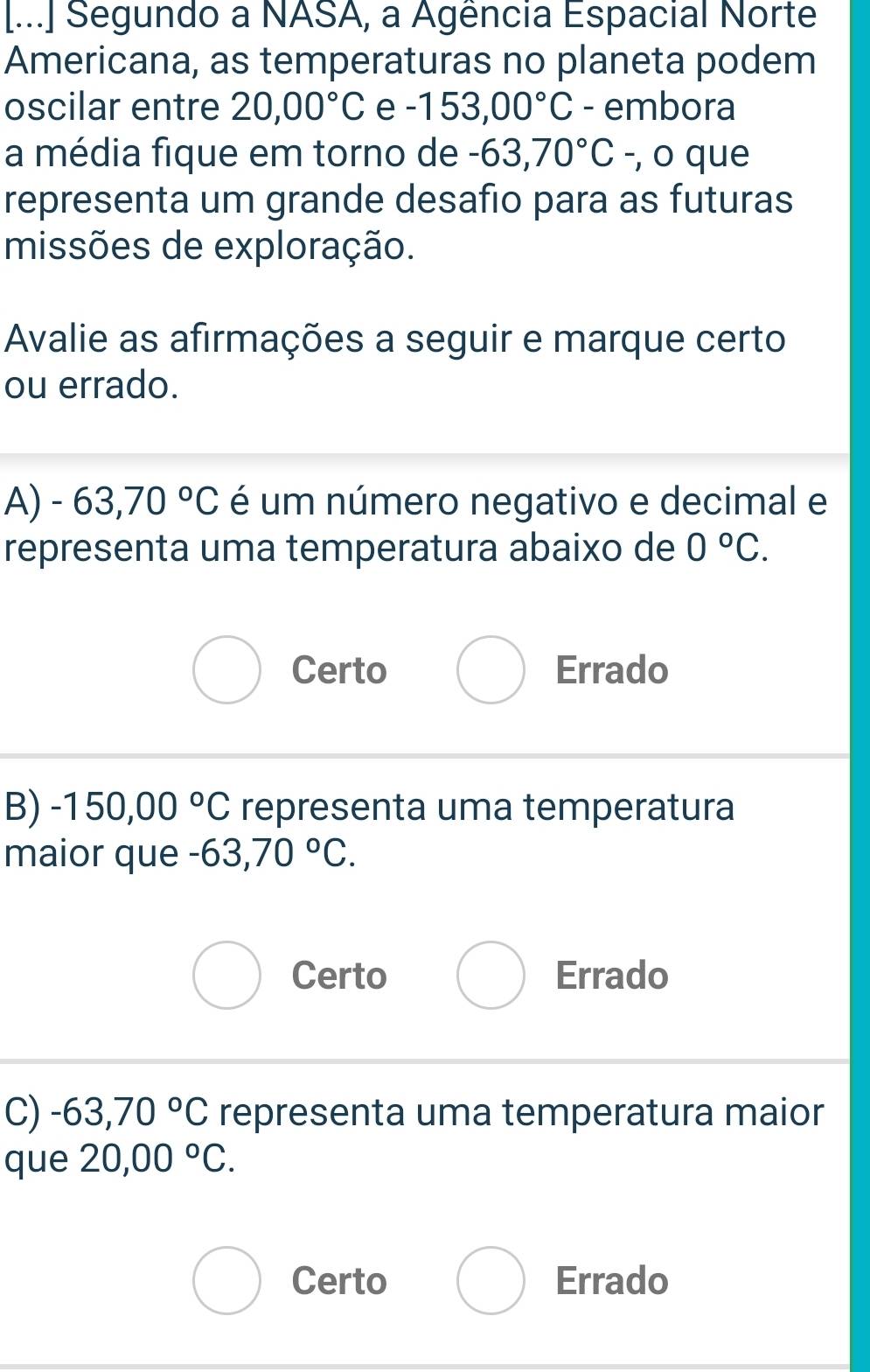 [...] Segundo a NASA, a Agência Espacial Norte
Americana, as temperaturas no planeta podem
oscilar entre 20,00°C e -153,00°C - embora
a média fique em torno de -63,70°C -, o que
representa um grande desafio para as futuras
missões de exploração.
Avalie as afirmações a seguir e marque certo
ou errado.
A) -63,70°C é um número negativo e decimal e
representa uma temperatura abaixo de 0°C.
Certo Errado
B) -150,00°C representa uma temperatura
maior que -63,70°C.
Certo Errado
C) -63,70°C representa uma temperatura maior
que 20,00°C.
Certo Errado