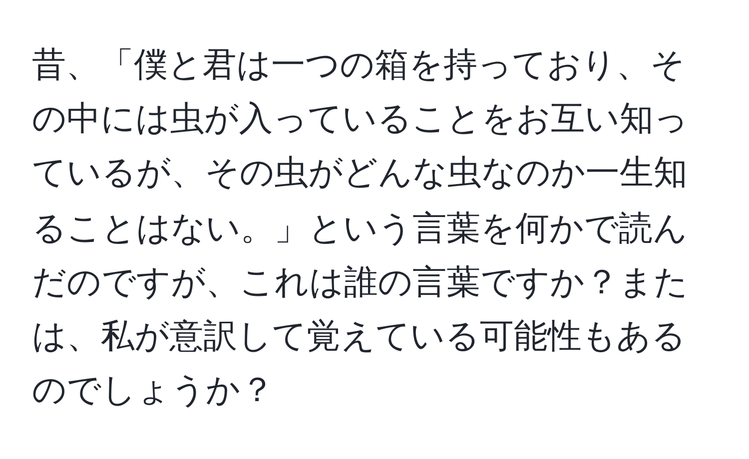 昔、「僕と君は一つの箱を持っており、その中には虫が入っていることをお互い知っているが、その虫がどんな虫なのか一生知ることはない。」という言葉を何かで読んだのですが、これは誰の言葉ですか？または、私が意訳して覚えている可能性もあるのでしょうか？