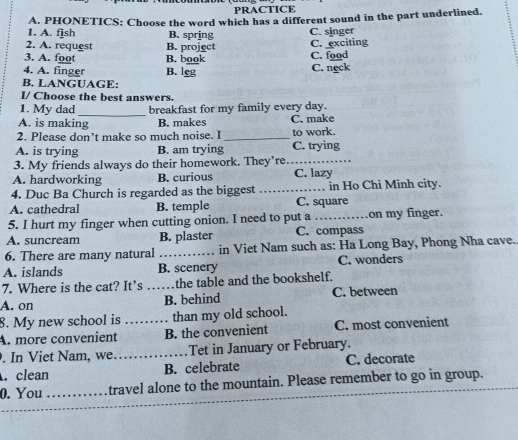 PRACTICE
1. A. fjsh A. PHONETICS: Choose the word which has a different sound in the part underlined.
B. spring C. singer
2. A. request B. project C. exciting
3. A. foot B. book C. food
4. A. finger B. leg C. neck
B. LANGUAGE:
I/ Choose the best answers.
_
1. My dad breakfast for my family every day.
A. is making B. makes C. make
2. Please don’t make so much noise. I_ to work.
A. is trying B. am trying C. trying
3. My friends always do their homework. They’re_
A. hardworking B. curious C. lazy
4. Duc Ba Church is regarded as the biggest _in Ho Chi Minh city.
A. cathedral B. temple C. square
5. I hurt my finger when cutting onion. I need to put a_ on my finger.
A. suncream B. plaster C. compass
6. There are many natural _in Viet Nam such as: Ha Long Bay, Phong Nha cave.
A. islands B. scenery C. wonders
7. Where is the cat? It’s the table and the bookshelf.
A. on _B. behind C. between
8. My new school is than my old school.
A. more convenient _B. the convenient C. most convenient
. In Viet Nam, we._ Tet in January or February.. clean B. celebrate C. decorate
_
0. You _travel alone to the mountain. Please remember to go in group.