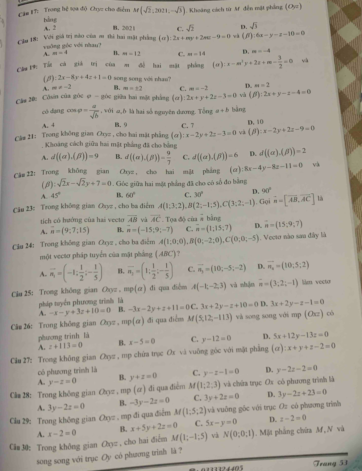 Trong hệ tọa độ Oxyz cho điểm M(sqrt(2);2021;-sqrt(3)). Khoảng cách từ M đến mặt phẳng (Oyz)
bing
A. 2 B. 2021 C. sqrt(2)
D. sqrt(3)
Câu 18: Với giá trị nào của m thì hai mặt phẳng (alpha ):2x+my+2mz-9=0 và (beta ):6x-y-z-10=0
vuông góc với nhau?
A. m=4 B. m=12 C. m=14
D. m=-4
Câu 19: Tất cả giá trị của m đề hai mặt phẳng (alpha ):x-m^2y+2z+m- 3/2 =0 và
(β) :2x-8y+4z+1=0 song song với nhau?
A. m!= -2 B. m=± 2 C. m=-2
D. m=2
Câu 20: Côsin của góc φ - góc giữa hai mặt phẳng C x): 2x+y+2z-3=0 và (beta ):2x+y-z-4=0
có dạng cos varphi = a/sqrt(b)  , với a,b là hai số nguyên dương. Tổng a+b bằng
A. 4 B. 9 C. 7 D. 10
Câu 21: Trong không gian Oxyz , cho hai mặt phẳng (alpha ):x-2y+2z-3=0 và (beta ): x-2y+2z-9=0.  Khoảng cách giữa hai mặt phẳng đã cho bằng
A. d((alpha ),(beta ))=9 B. d((alpha ),(beta ))= 9/7  C. d((alpha ),(beta ))=6 D. d((alpha ),(beta ))=2
Câu 22: Trong không gian Oxyz , cho hai mặt phẳng (c ):8x-4y-8z-11=0 và
(β): sqrt(2)x-sqrt(2)y+7=0. Góc giữa hai mặt phẳng đã cho có số đo bằng
A. 45° B. 60° C. 30°
D. 90°
Câu 23: Trong không gian Oxyz , cho ba điểm A(1;3;2),B(2;-1;5),C(3;2;-1). Gọi vector n=[vector AB,vector AC] là
tích có hướng của hai vectơ vector AB và vector AC. Tọa độ của # bằng
A. vector n=(9;7;15) B. vector n=(-15;9;-7) C. vector n=(1;15;7) D. vector n=(15;9;7)
Câu 24: Trong không gian Oxyz , cho ba điểm A(1;0;0),B(0;-2;0),C(0;0;-5). Vectơ nào sau đây là
một vectơ pháp tuyến của mặt phẳng ( ABC C ?
A. vector n_1=(-1; 1/2 ;- 1/5 ) B. vector n_2=(1; 1/2 ;- 1/5 ) C. vector n_3=(10;-5;-2) D. vector n_4=(10;5;2)
Câu 25: Trong không gian Oxyz , mp(alpha ) đi qua điểm A(-1;-2;3) và nhận vector n=(3;2;-1) làm vectơ
pháp tuyến phương trình là
A. -x-y+3z+10=0 B. -3x-2y+z+11=0C. 3x+2y-z+10=0 D. 3x+2y-z-1=0
Câu 26: Trong không gian Oxy. 、 mp(alpha ) đi qua điểm M(5;12;-113) và song song với mp (Oxz) có
phương trình là
A. z+113=0 B. x-5=0 C. y-12=0 D. 5x+12y-13z=0
Câu 27: Trong không gian Oxyz , mp chứa trục Ox và vuông góc với mặt phẳng (alpha ):x+y+z-2=0
có phương trình là D. y-2z-2=0
C. y-z-1=0
A. y-z=0
B. y+z=0
Câu 28: Trong không gian Oxyz ,mp(alpha ) đi qua điềm M(1;2;3) và chứa trục Ox có phương trình là
A. 3y-2z=0
B. -3y-2z=0 C. 3y+2z=0 D. 3y-2z+23=0
Câu 29: Trong không gian Oxyz , mp đi qua điểm M(1;5;2) và vuông góc với trục Oz có phương trình
A. x-2=0
B. x+5y+2z=0 C. 5x-y=0 D. z-2=0
* Cầu 30: Trong không gian Oxyz, cho hai điểm M(1;-1;5) và N(0;0;1). Mặt phẳng chứa M, N và
song song với trục Oy có phương trình là ?
2 2 2 3 24405 Trang 53