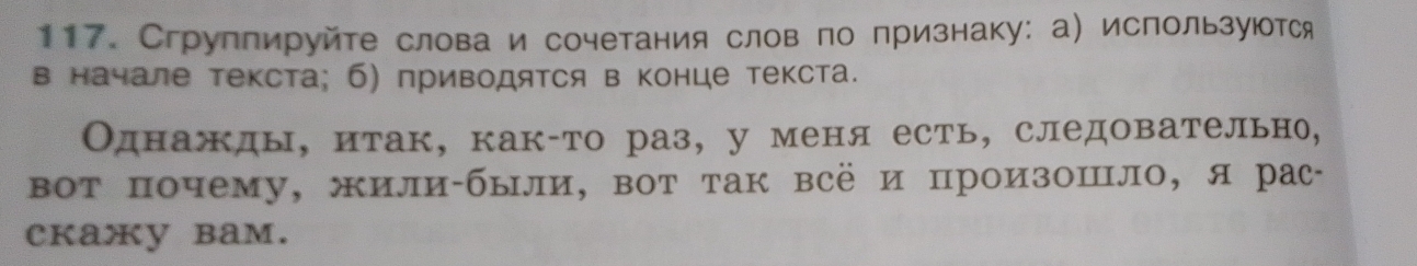 Сгруппируйте слова и сочетания слов по признаку: а) используются 
в начале текста; б) приводятся в конце текста. 
Однажды, итак, как-то раз, у меня есть, следовательно, 
вот почему, жили-были, вот так всё и произошло, я рас￣ 
cкaжy bam.