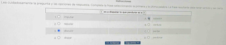 Instrucciones
Lea cuidadosamente la pregunta y las opciones de respuesta. Complete la frase seleccionando la primera y la última palabra. La frase resultante debe tener sentido y ser cierta
3 es a disputar lo que perdurar es a ^
1 imputar subsistir
2. reputar verdura
3. discutir perder
4. dispar perdonar
«« Anterior Siguiente >