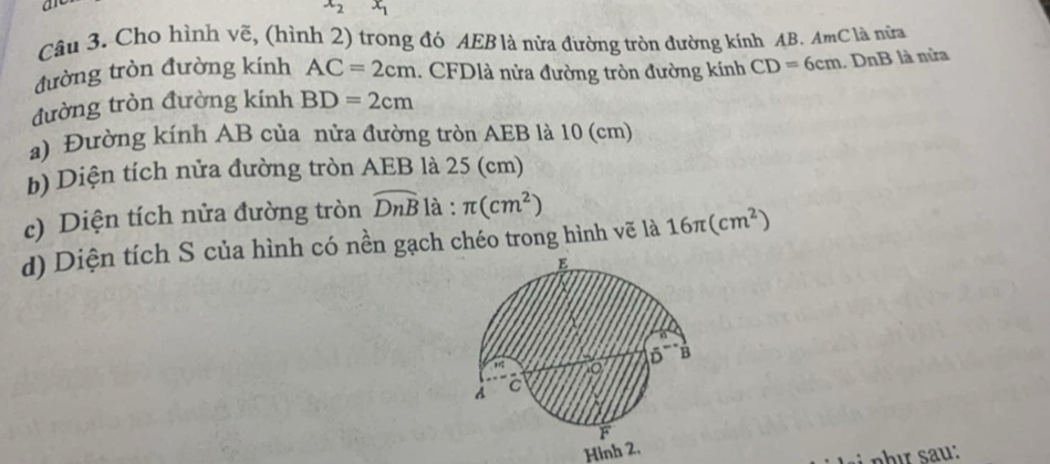 a
x_2 x_1
Câu 3. Cho hình vẽ, (hình 2) trong đó AEB là nửa đường tròn đường kính AB. AmC là nửa 
đường tròn đường kính AC=2cm. CFDlà nửa đường tròn đường kính CD=6cm
đường tròn đường kính BD=2cm DnB là nửa 
a) Đường kính AB của nửa đường tròn AEB là 10 (cm)
b) Diện tích nửa đường tròn AEB là 25 (cm)
c) Diện tích nửa đường tròn widehat DnB là : π (cm^2)
d) Diện tích S của hình có nền gạch chéo trong hình vẽ là 16π (cm^2)
Hinh 2.