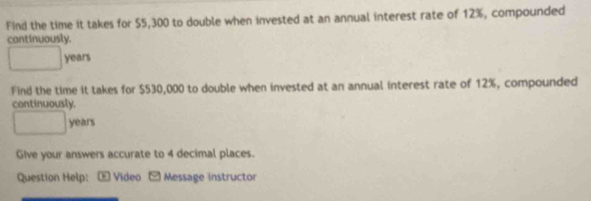 Find the time it takes for $5,300 to double when invested at an annual interest rate of 12%, compounded 
continuously. 
□  years
Find the time it takes for $530,000 to double when invested at an annual interest rate of 12%, compounded 
continuously
years
Give your answers accurate to 4 decimal places. 
Question Help: ：* Video - Message instructor