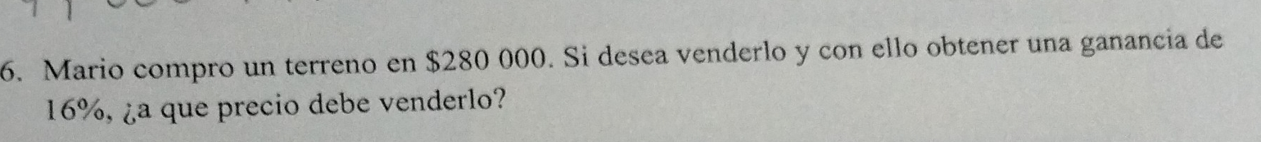 Mario compro un terreno en $280 000. Si desea venderlo y con ello obtener una ganancia de
16%, ¿a que precio debe venderlo?