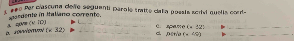 3 ●● Per ciascuna delle seguenti parole tratte dalla poesia scrivi quella corri- 
spondente in italiano corrente. 
a. opre (v. 10) _ 
b. sovviemmi (v. 32) _ 
c. speme (v. 32) _ 
. 
d. peria (v. 49) _