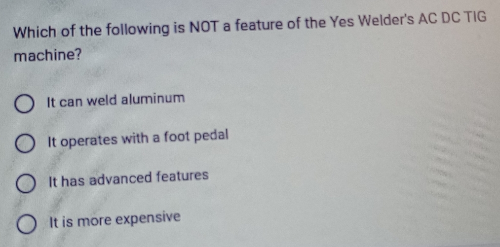 Which of the following is NOT a feature of the Yes Welder's AC DC TIG
machine?
It can weld aluminum
It operates with a foot pedal
It has advanced features
It is more expensive