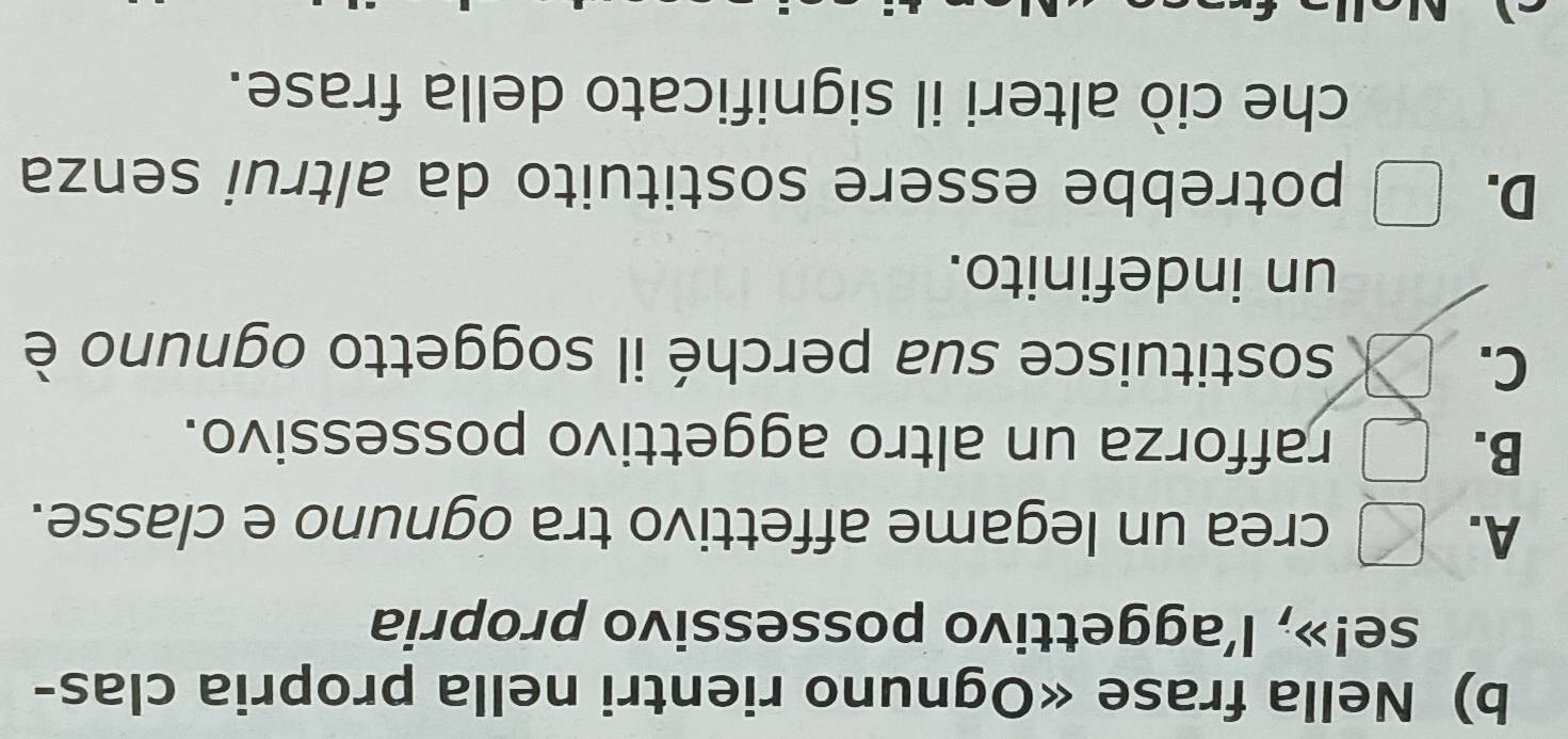 Nella frase «Ognuno rientri nella propria clas-
se!», l’aggettivo possessivo propria
A.
crea un legame affettivo tra ognuno e classe.
B.
rafforza un altro aggettivo possessivo.
C.
sostituisce sua perché il soggetto ognuno è
un indefinito.
D. | potrebbe essere sostituito da altrui senza
che ciò alteri il significato della frase.