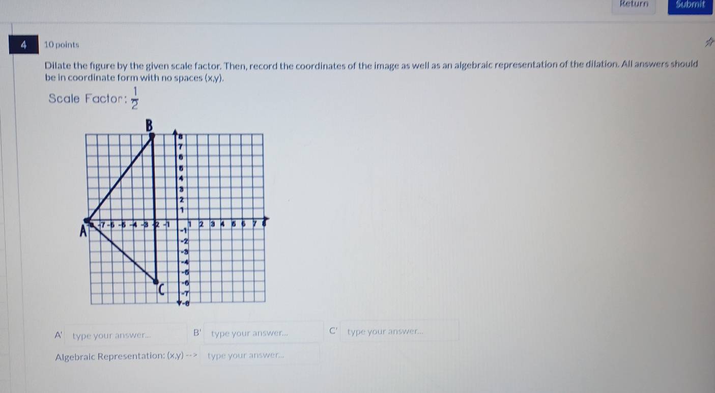Return Submit 
4 10 points ☆ 
Dilate the figure by the given scale factor. Then, record the coordinates of the image as well as an algebraic representation of the dilation. All answers should 
be in coordinate form with no spaces (x,y). 
Scale Factor:  1/2 
A' type your answer... B' type your answer... type your answer... 
Algebraic Representation: (x,y)to type your answer...