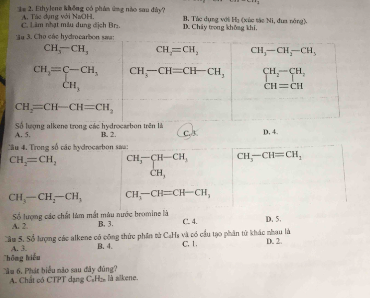 ầu 2. Ethylene không có phản ứng nào sau đây?
A. Tác dụng với NaOH. B. Tác dụng với H_2 (xúc tác Ni, đun nóng).
C. Làm nhạt màu dung dịch Br₂. D. Cháy trong không khí.
ong các hy
A. 5. B. 2. C.3. D. 4.
Câu 4. Trong số các hydrocarbon sau:
CH_2=CH_2
beginarrayr CH_3^(-CH-CH_3) CH_3endarray CH_3-CH=CH_2
CH_3-CH_2-CH_3 CH_3-CH=CH-CH_3
Số lượng các chất làm mất màu nước bromine là D. 5.
A. 2. B. 3. C. 4.
Sâu 5. Số lượng các alkene có công thức phân tử C4H₈ và có cấu tạo phân tử khác nhau là
A. 3. B. 4. C. 1. D. 2.
Thông hiểu
Câu 6. Phát biểu nào sau đây đúng?
A. Chất có CTPT dạng C_nH_2n là alkene.