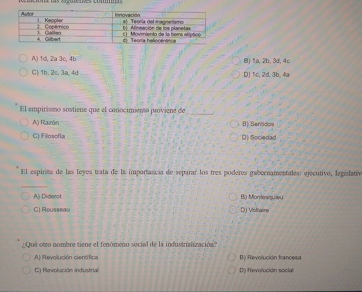 Relaciona las siguentes coltmnas
A) 1d, 2a 3c, 4b B) 1a, 2b, 3d, 4c
C) 1b, 2c, 3a, 4d D) 1c, 2d, 3b, 4a
El empirismo sostiene que el conocimiento proviene de
A) Razón B) Sentidos
C) Filosofía D) Sociedąd
El espíritu de las leyes trata de la importancia de separar los tres poderes gubernamentales: ejecutivo, legislativ
A) Diderot B) Montesquieu
C) Rousseau D)=Voltaire
¿Qué otro nombre tiene el fenómeno-social de la industrialización?
A) Revolución científica B) Revolución francesa
C) Revolución industrial D) Revolución social