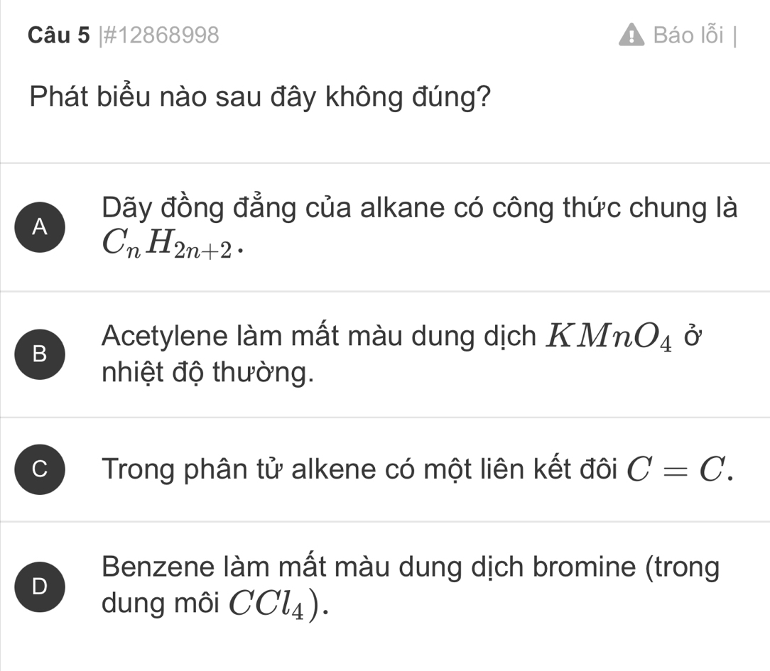 #12868998 Báo lỗi
Phát biểu nào sau đây không đúng?
Dãy đồng đẳng của alkane có công thức chung là
A C_nH_2n+2.
B
Acetylene làm mất màu dung dịch KMnO_4 Ở
nhiệt độ thường.
C Trong phân tử alkene có một liên kết đôi C=C.
Benzene làm mất màu dung dịch bromine (trong
D
dung môi CCl_4).