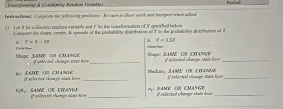 Transforming & Combining Random Variubles Pariod:_
Instructions: Complete the following problems. Be sure to show work and interpret when asked
1) Let X be a discrete random variable and Y be the transformation of X specified below,
Compare the shape, center, & spreads of the probability distribution of Y to the probability dutribution of X.
Y=X-18
b. Y=1.5X
Chvta Cavs
Cincia One:
Shape: SAME OR CHANGE Shape: SAME OR CHANGE
if selected chanze state how _if selected chanze state how _
HSAME OR CHANGE Median, SAME OR CHANGE
if selected change state how_ if selected chanze state how _
IQRA SAME OR CHANGE SAME OR CHANGE
if selected change state how_ if selected change state ho _